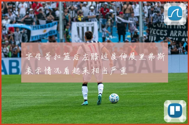 字母哥扣篮后左膝过度伸展里弗斯表示情况看起来相当严重
