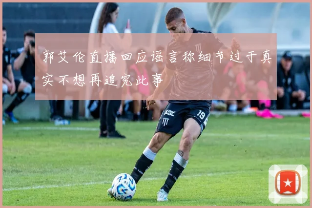 郭艾伦直播回应谣言称细节过于真实不想再追究此事