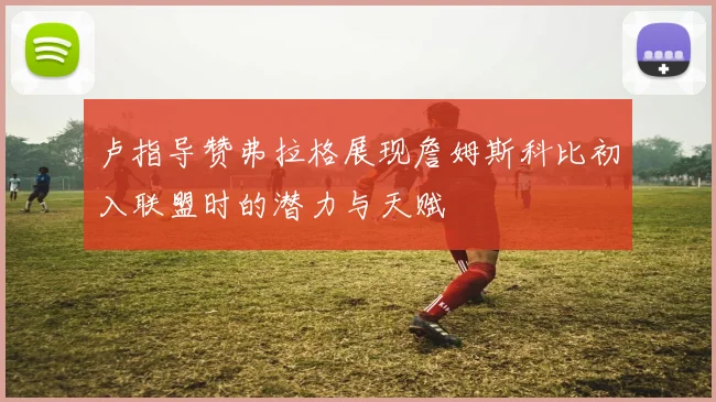 卢指导赞弗拉格展现詹姆斯科比初入联盟时的潜力与天赋