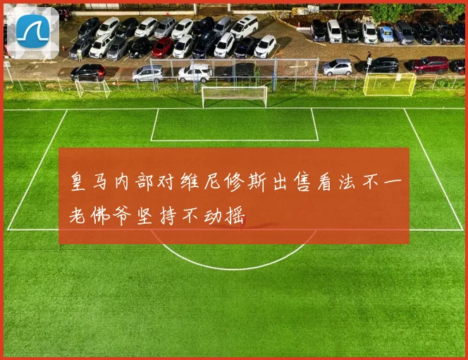皇马内部对维尼修斯出售看法不一老佛爷坚持不动摇