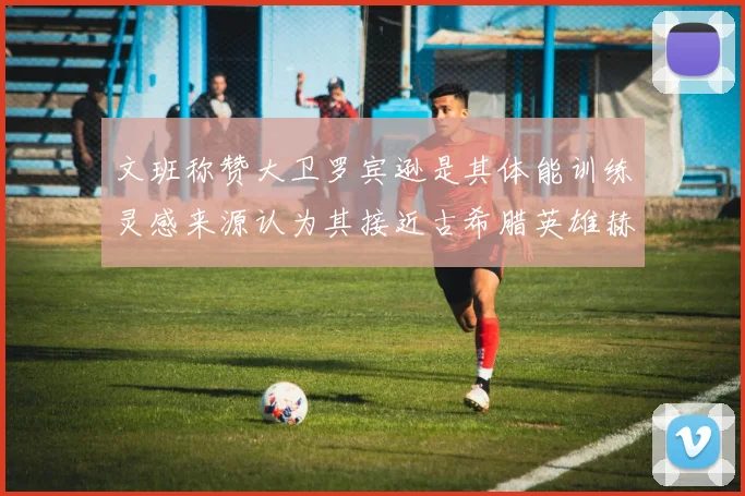 文班称赞大卫罗宾逊是其体能训练灵感来源认为其接近古希腊英雄赫拉克勒斯