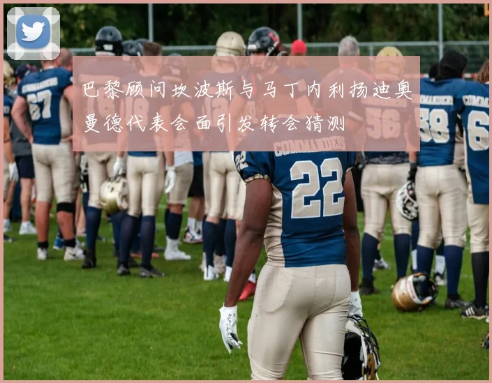 巴黎顾问坎波斯与马丁内利扬迪奥曼德代表会面引发转会猜测