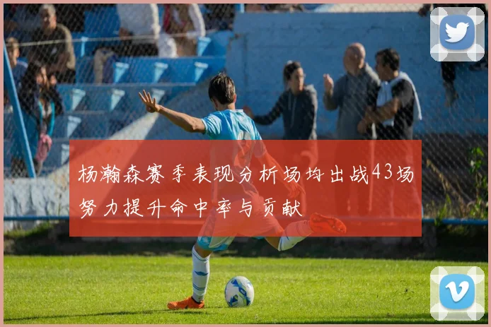 杨瀚森赛季表现分析场均出战43场努力提升命中率与贡献