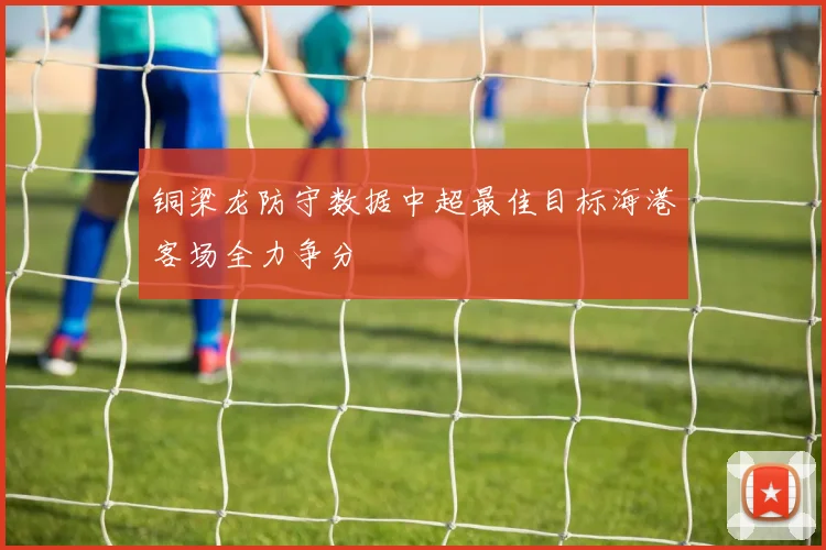 铜梁龙防守数据中超最佳目标海港客场全力争分