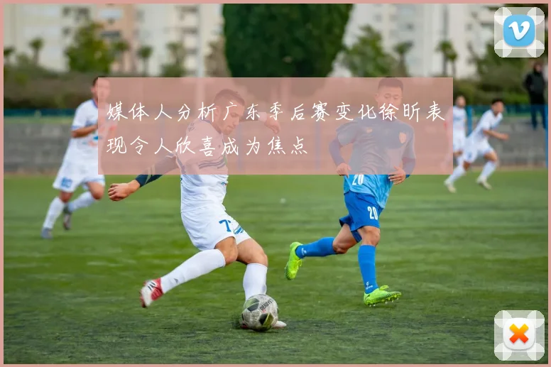媒体人分析广东季后赛变化徐昕表现令人欣喜成为焦点