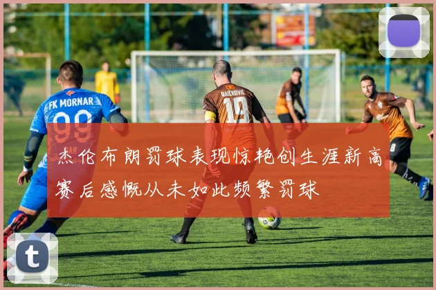 杰伦布朗罚球表现惊艳创生涯新高赛后感慨从未如此频繁罚球