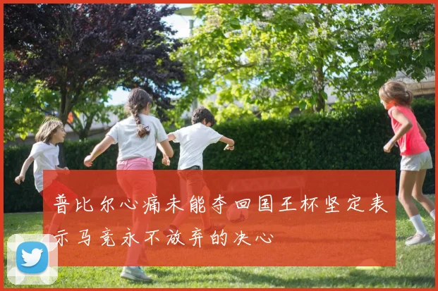普比尔心痛未能夺回国王杯坚定表示马竞永不放弃的决心