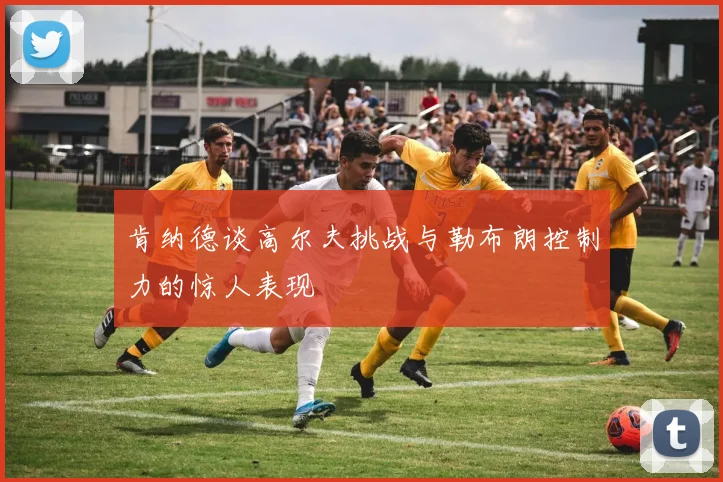 肯纳德谈高尔夫挑战与勒布朗控制力的惊人表现