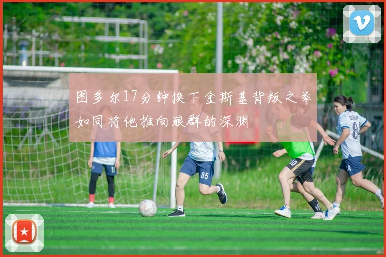 图多尔17分钟换下金斯基背叛之举如同将他推向狼群的深渊