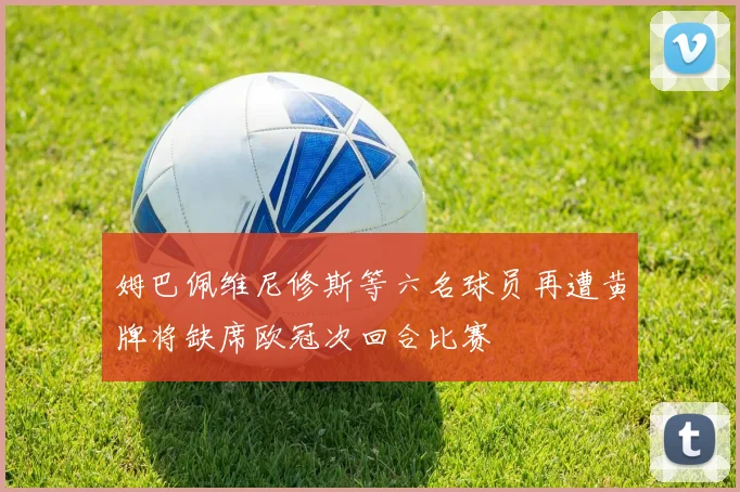 姆巴佩维尼修斯等六名球员再遭黄牌将缺席欧冠次回合比赛