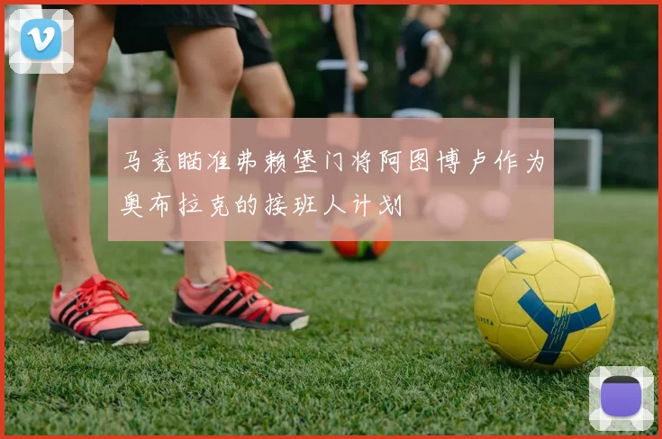 马竞瞄准弗赖堡门将阿图博卢作为奥布拉克的接班人计划
