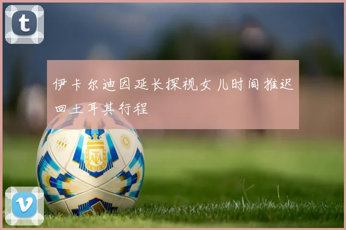 伊卡尔迪因延长探视女儿时间推迟回土耳其行程