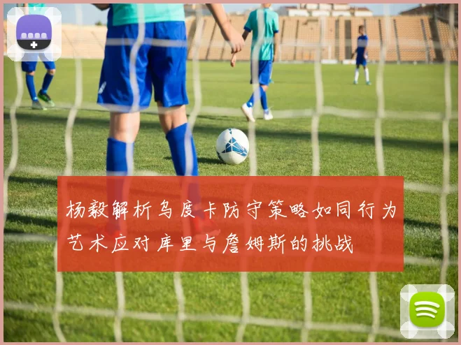 杨毅解析乌度卡防守策略如同行为艺术应对库里与詹姆斯的挑战