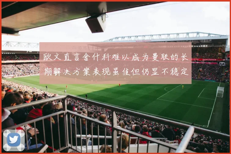 欧文直言舍什科难以成为曼联的长期解决方案表现虽佳但仍显不稳定