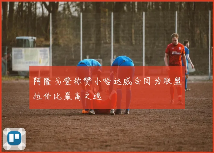 阿隆戈登称赞小哈达威合同为联盟性价比最高之选