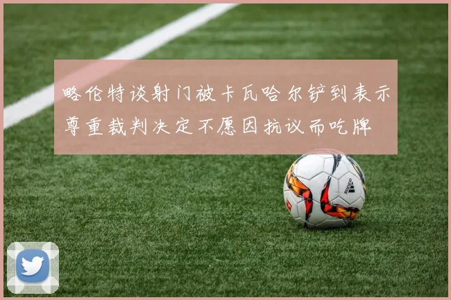 略伦特谈射门被卡瓦哈尔铲到表示尊重裁判决定不愿因抗议而吃牌