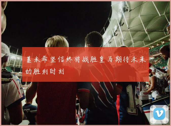 基米希坚信终将战胜皇马期待未来的胜利时刻